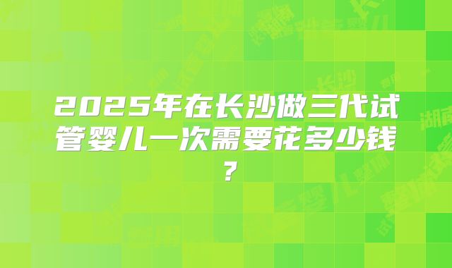 2025年在长沙做三代试管婴儿一次需要花多少钱？