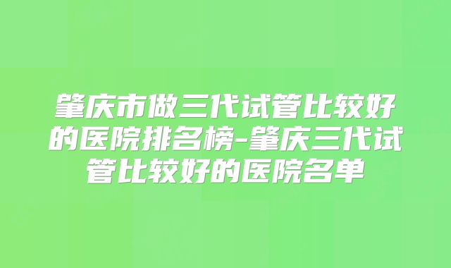 肇庆市做三代试管比较好的医院排名榜-肇庆三代试管比较好的医院名单