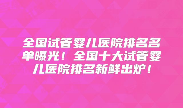 全国试管婴儿医院排名名单曝光!全国十大试管婴儿医院排名新鲜出炉!