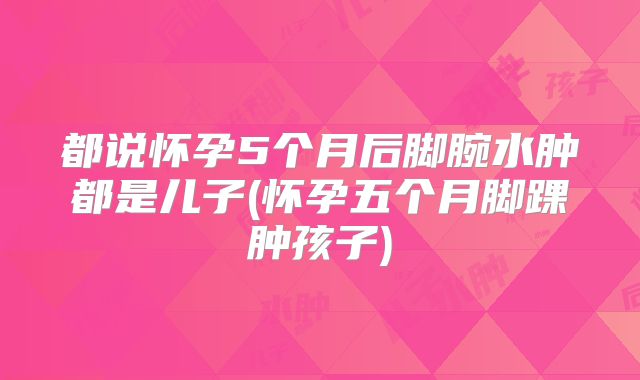 都说怀孕5个月后脚腕水肿都是儿子(怀孕五个月脚踝肿孩子)