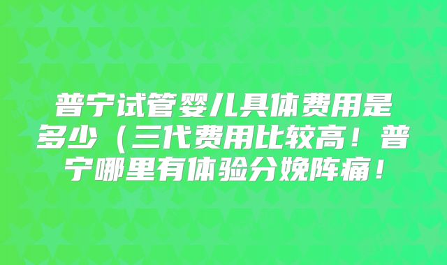 普宁试管婴儿具体费用是多少(三代费用比较高!普宁哪里有体验分娩阵痛!