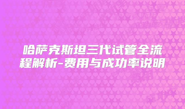 哈萨克斯坦三代试管全流程解析-费用与成功率说明