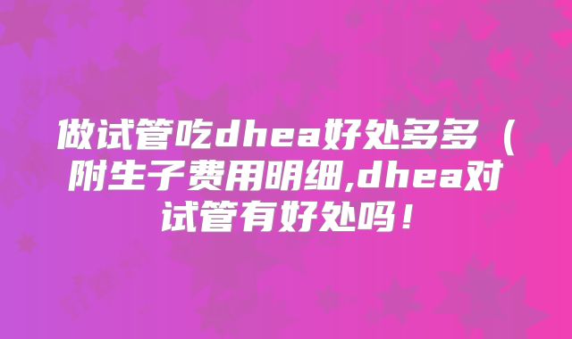 做试管吃dhea好处多多（附生子费用明细,dhea对试管有好处吗！