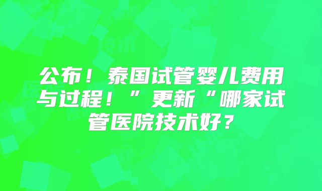 公布！泰国试管婴儿费用与过程！”更新“哪家试管医院技术好？