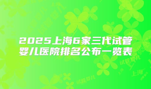 2025上海6家三代试管婴儿医院排名公布一览表