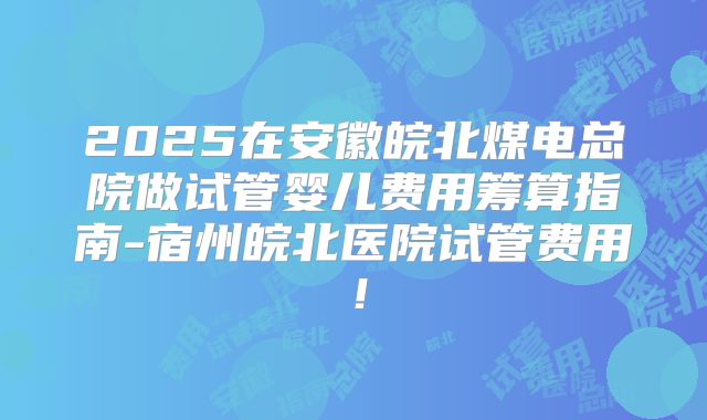 2025在安徽皖北煤电总院做试管婴儿费用筹算指南-宿州皖北医院试管费用!