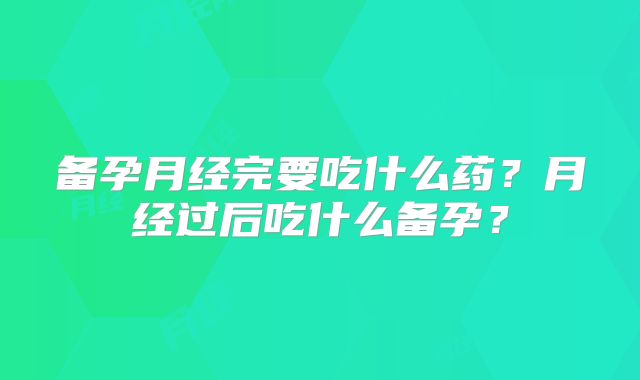 备孕月经完要吃什么药？月经过后吃什么备孕？
