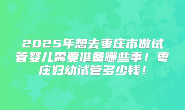 2025年想去枣庄市做试管婴儿需要准备哪些事！枣庄妇幼试管多少钱！