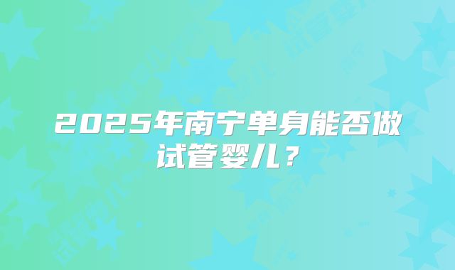 2025年南宁单身能否做试管婴儿？