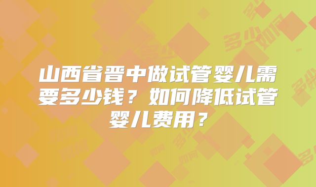 山西省晋中做试管婴儿需要多少钱?如何降低试管婴儿费用?