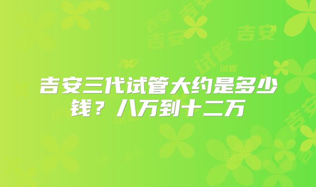 吉安三代试管大约是多少钱？八万到十二万