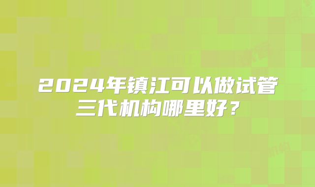 2024年镇江可以做试管三代机构哪里好？