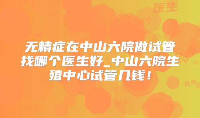 无精症在中山六院做试管找哪个医生好_中山六院生殖中心试管几钱！