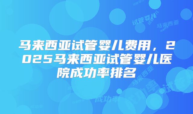 马来西亚试管婴儿费用，2025马来西亚试管婴儿医院成功率排名