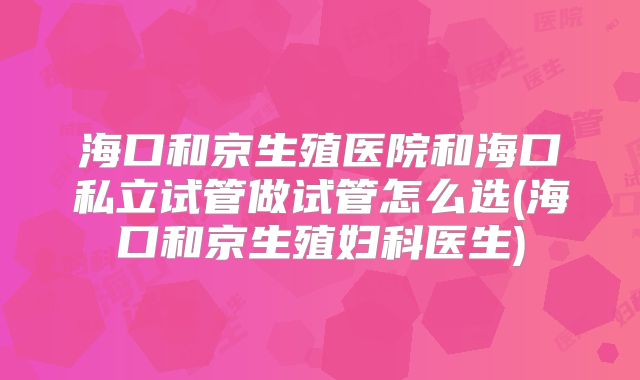 海口和京生殖医院和海口私立试管做试管怎么选(海口和京生殖妇科医生)