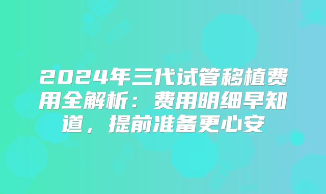 2024年三代试管移植费用全解析：费用明细早知道，提前准备更心安
