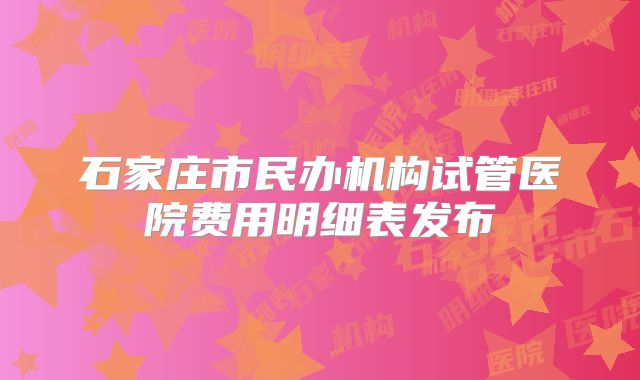 石家庄市民办机构试管医院费用明细表发布