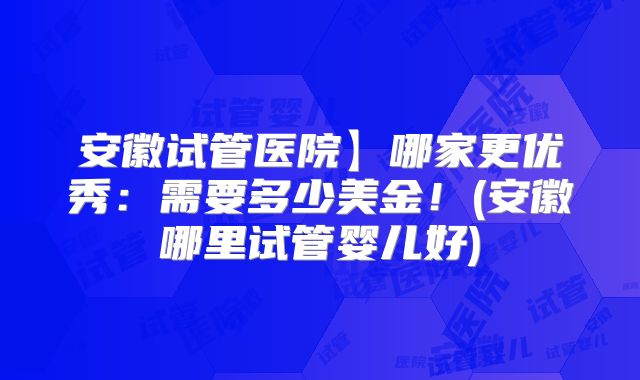 安徽试管医院】哪家更优秀：需要多少美金！(安徽哪里试管婴儿好)