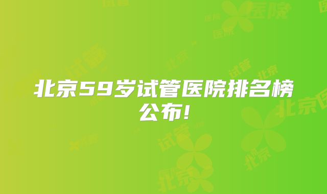 北京59岁试管医院排名榜公布!