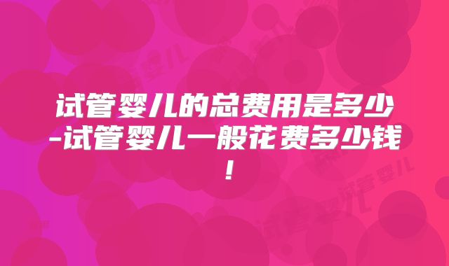 试管婴儿的总费用是多少-试管婴儿一般花费多少钱！