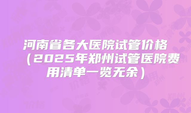 河南省各大医院试管价格(2025年郑州试管医院费用清单一览无余)