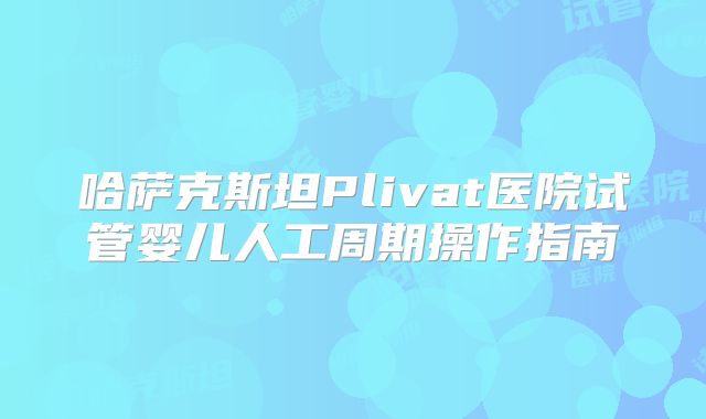 哈萨克斯坦Plivat医院试管婴儿人工周期操作指南