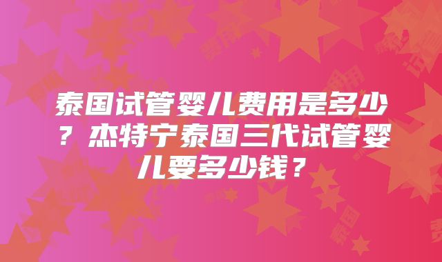 泰国试管婴儿费用是多少？杰特宁泰国三代试管婴儿要多少钱？