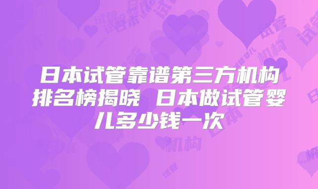 日本试管靠谱第三方机构排名榜揭晓 日本做试管婴儿多少钱一次
