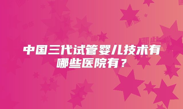 中国三代试管婴儿技术有哪些医院有？