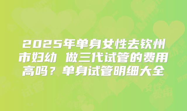 2025年单身女性去钦州市妇幼 做三代试管的费用高吗？单身试管明细大全