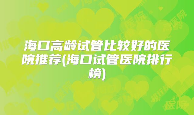 海口高龄试管比较好的医院推荐(海口试管医院排行榜)