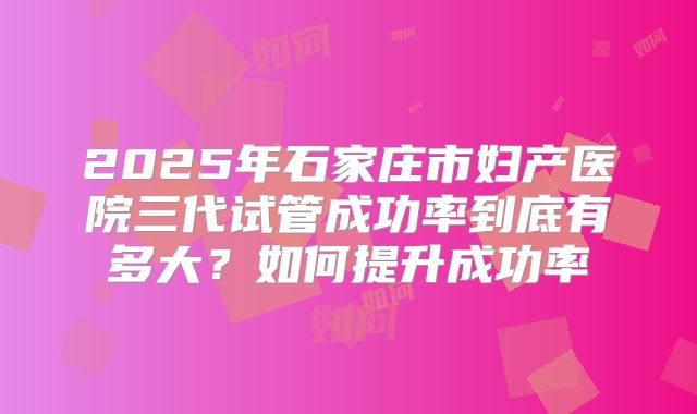 2025年石家庄市妇产医院三代试管成功率到底有多大？如何提升成功率