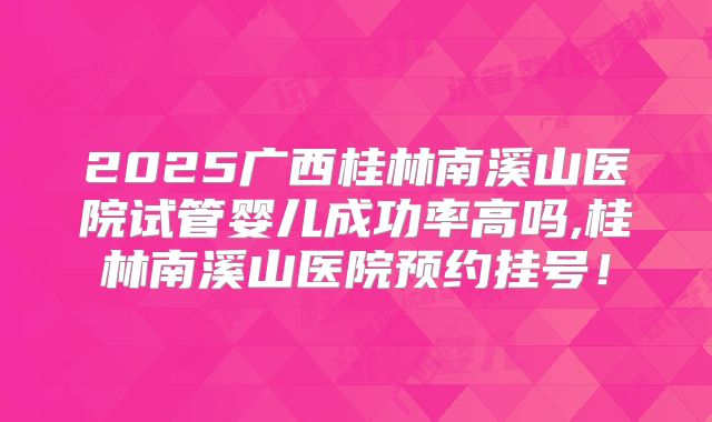 2025广西桂林南溪山医院试管婴儿成功率高吗,桂林南溪山医院预约挂号！