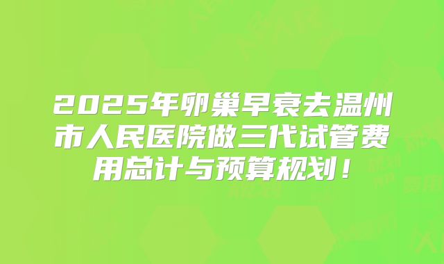 2025年卵巢早衰去温州市人民医院做三代试管费用总计与预算规划！