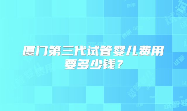 厦门第三代试管婴儿费用要多少钱?