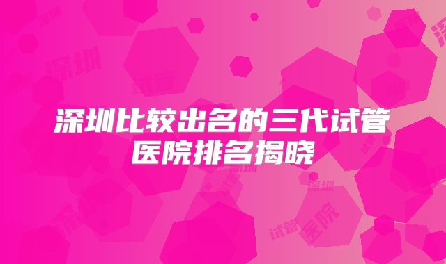 深圳比较出名的三代试管医院排名揭晓