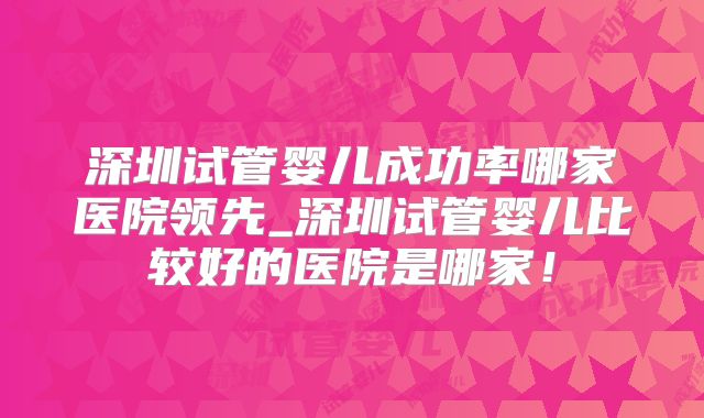 深圳试管婴儿成功率哪家医院领先_深圳试管婴儿比较好的医院是哪家！
