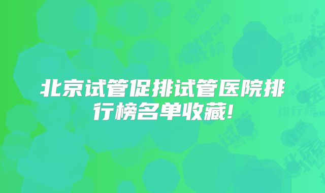 北京试管促排试管医院排行榜名单收藏!