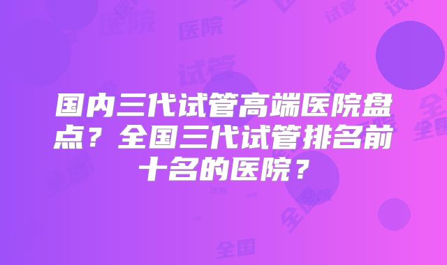 国内三代试管高端医院盘点？全国三代试管排名前十名的医院？