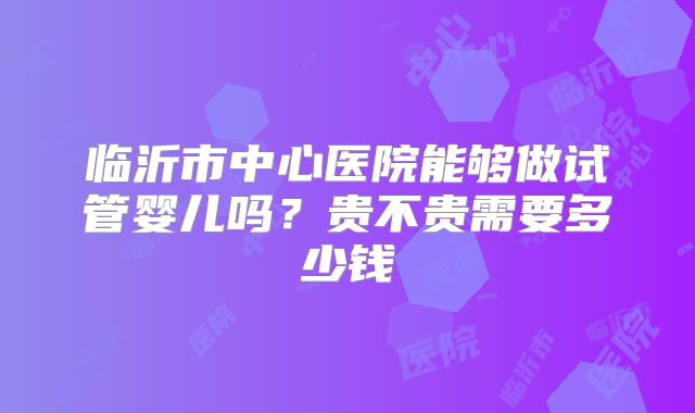 临沂市中心医院能够做试管婴儿吗?贵不贵需要多少钱