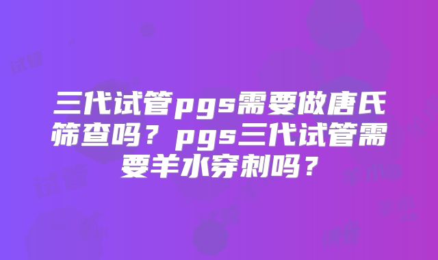 三代试管pgs需要做唐氏筛查吗？pgs三代试管需要羊水穿刺吗？