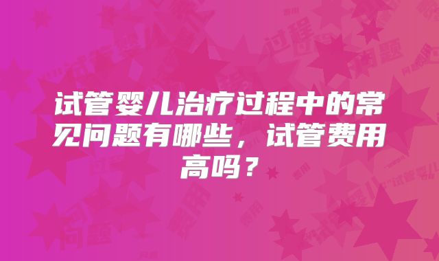 试管婴儿治疗过程中的常见问题有哪些，试管费用高吗？
