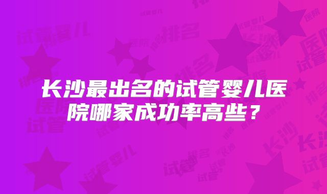 长沙最出名的试管婴儿医院哪家成功率高些?