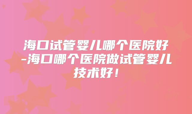 海口试管婴儿哪个医院好-海口哪个医院做试管婴儿技术好!