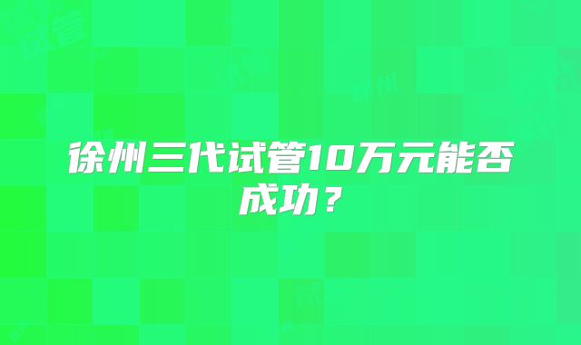 徐州三代试管10万元能否成功?