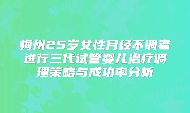 梅州25岁女性月经不调者进行三代试管婴儿治疗调理策略与成功率分析