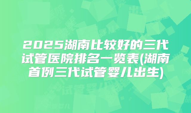 2025湖南比较好的三代试管医院排名一览表(湖南首例三代试管婴儿出生)
