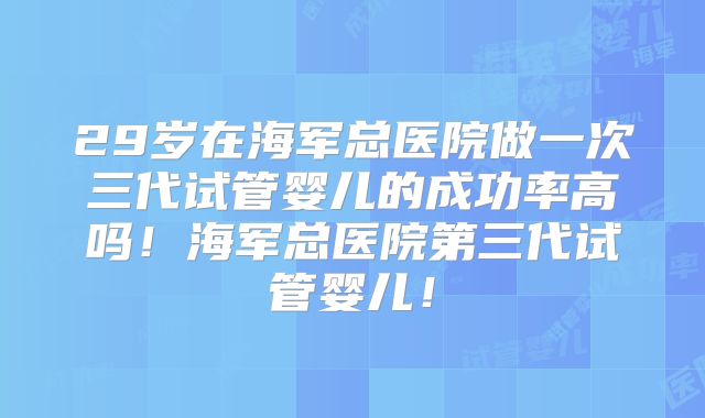 29岁在海军总医院做一次三代试管婴儿的成功率高吗!海军总医院第三代试管婴儿!