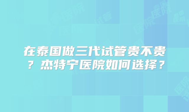 在泰国做三代试管贵不贵？杰特宁医院如何选择？