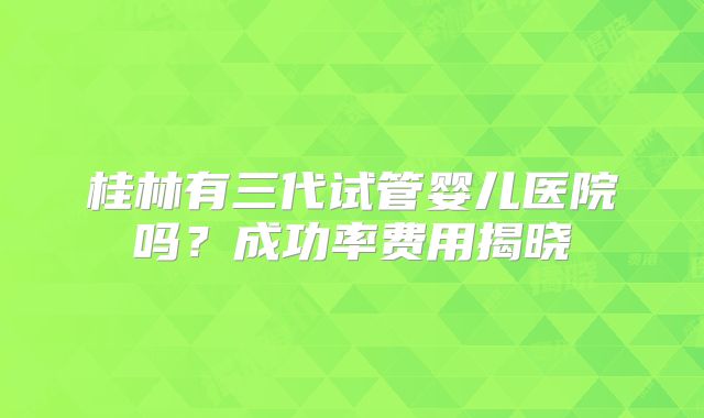 桂林有三代试管婴儿医院吗？成功率费用揭晓